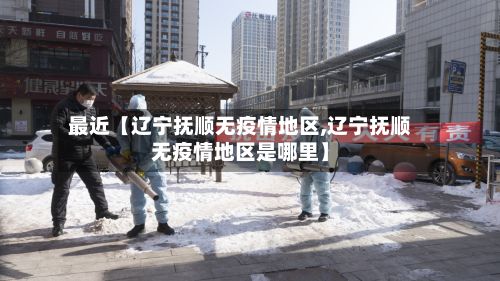 最近【辽宁抚顺无疫情地区,辽宁抚顺无疫情地区是哪里】