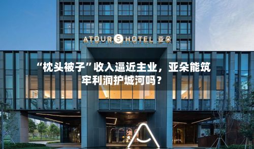 “枕头被子”收入逼近主业	，亚朵能筑牢利润护城河吗？-第3张图片