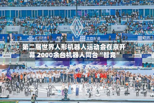 第二届世界人形机器人运动会在京开幕 2000余台机器人同台“智竞”-第2张图片