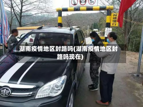 湖南疫情地区封路吗(湖南疫情地区封路吗现在)