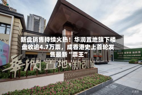 新盘销售持续火热！华润置地旗下楼盘收逾4.7万票，成香港史上首轮发售最新“票王”-第2张图片