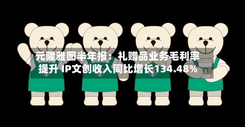 元隆雅图半年报：礼赠品业务毛利率提升 IP文创收入同比增长134.48%-第2张图片